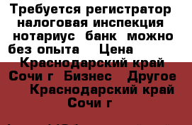 Требуется регистратор (налоговая инспекция, нотариус, банк) можно без опыта. › Цена ­ 2 000 - Краснодарский край, Сочи г. Бизнес » Другое   . Краснодарский край,Сочи г.